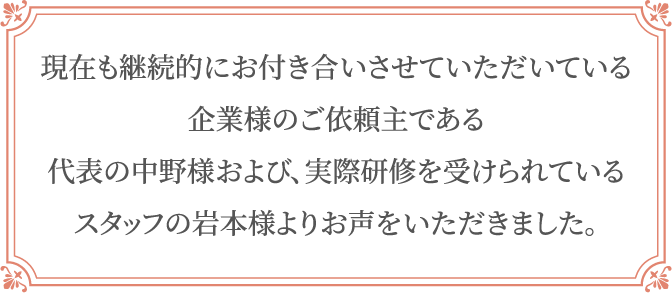 現在も継続的にお付き合いさせていただいている企業様のご依頼主である代表の中野様および､実際研修を受けられているスタッフの岩本様よりお声をいただきました｡