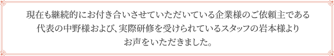 現在も継続的にお付き合いさせていただいている企業様のご依頼主である代表の中野様および､実際研修を受けられているスタッフの岩本様よりお声をいただきました｡