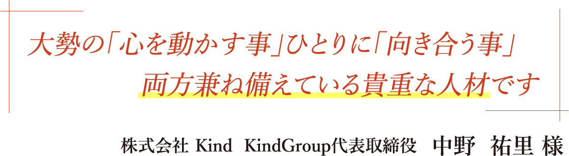 大勢の「心を動かす事」ひとりに「向き合う事」両方兼ね備えてる貴重な人材です