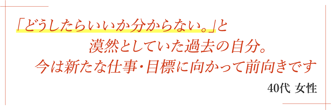 「どうしたらいいか分からない｡」と漠然としていた過去の自分｡今は新たな仕事・目標に向かって前向きです